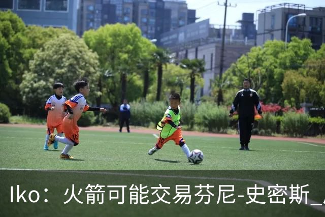 Iko：火箭可能交易芬尼-史密斯 后者在联盟中引起了相当多的兴趣